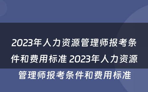 2023年人力资源管理师报考条件和费用标准 2023年人力资源管理师报考条件和费用标准