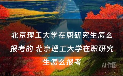 北京理工大学在职研究生怎么报考的 北京理工大学在职研究生怎么报考