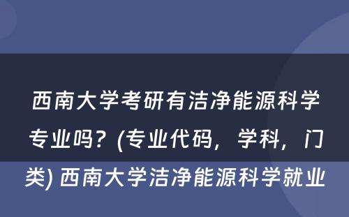 西南大学考研有洁净能源科学专业吗？(专业代码，学科，门类) 西南大学洁净能源科学就业