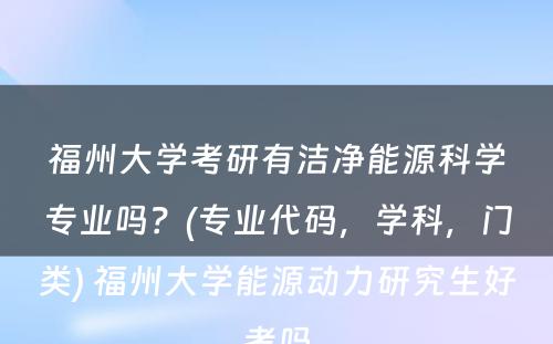 福州大学考研有洁净能源科学专业吗？(专业代码，学科，门类) 福州大学能源动力研究生好考吗