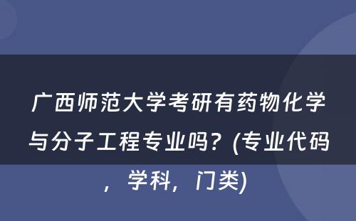 广西师范大学考研有药物化学与分子工程专业吗？(专业代码，学科，门类) 