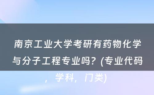 南京工业大学考研有药物化学与分子工程专业吗？(专业代码，学科，门类) 