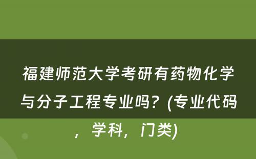 福建师范大学考研有药物化学与分子工程专业吗？(专业代码，学科，门类) 