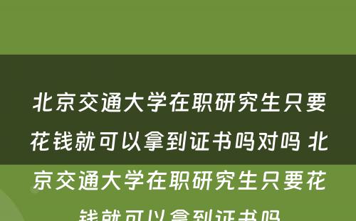 北京交通大学在职研究生只要花钱就可以拿到证书吗对吗 北京交通大学在职研究生只要花钱就可以拿到证书吗