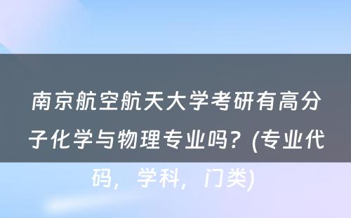 南京航空航天大学考研有高分子化学与物理专业吗？(专业代码，学科，门类) 