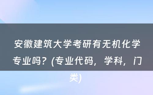 安徽建筑大学考研有无机化学专业吗？(专业代码，学科，门类) 