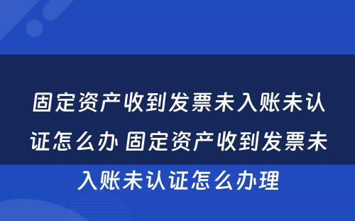 固定资产收到发票未入账未认证怎么办 固定资产收到发票未入账未认证怎么办理