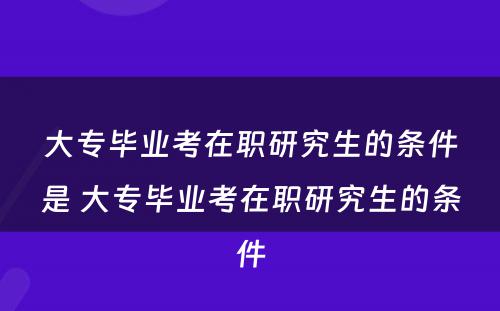 大专毕业考在职研究生的条件是 大专毕业考在职研究生的条件