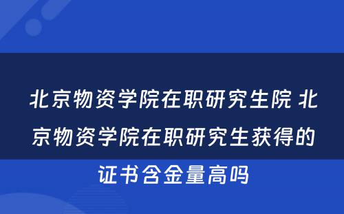 北京物资学院在职研究生院 北京物资学院在职研究生获得的证书含金量高吗