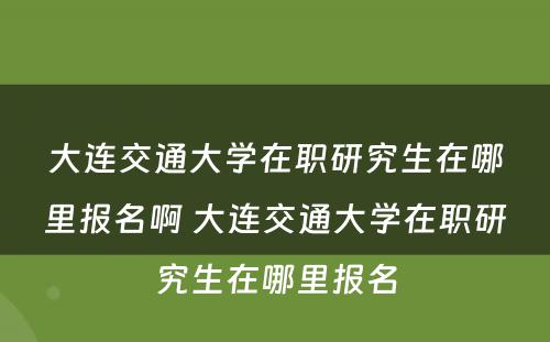 大连交通大学在职研究生在哪里报名啊 大连交通大学在职研究生在哪里报名