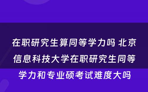 在职研究生算同等学力吗 北京信息科技大学在职研究生同等学力和专业硕考试难度大吗