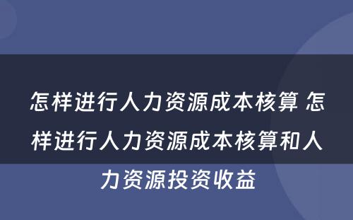 怎样进行人力资源成本核算 怎样进行人力资源成本核算和人力资源投资收益