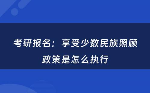 考研报名：享受少数民族照顾政策是怎么执行