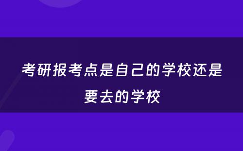 考研报考点是自己的学校还是要去的学校