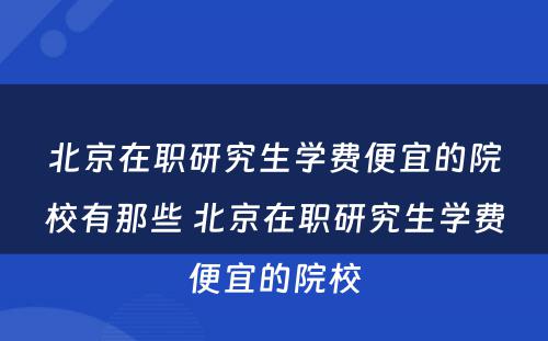 北京在职研究生学费便宜的院校有那些 北京在职研究生学费便宜的院校