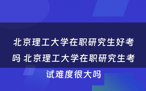 北京理工大学在职研究生好考吗 北京理工大学在职研究生考试难度很大吗