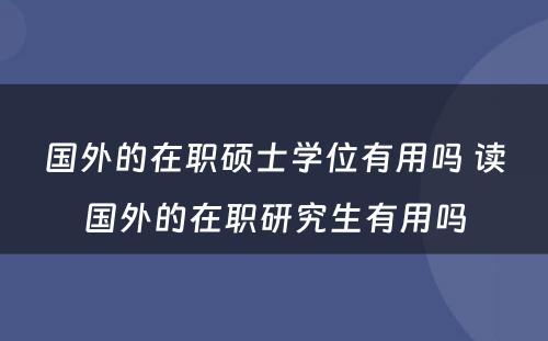 国外的在职硕士学位有用吗 读国外的在职研究生有用吗