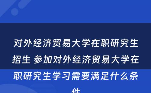 对外经济贸易大学在职研究生招生 参加对外经济贸易大学在职研究生学习需要满足什么条件