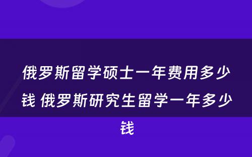 俄罗斯留学硕士一年费用多少钱 俄罗斯研究生留学一年多少钱