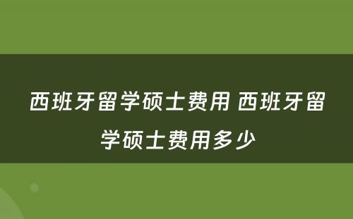 西班牙留学硕士费用 西班牙留学硕士费用多少