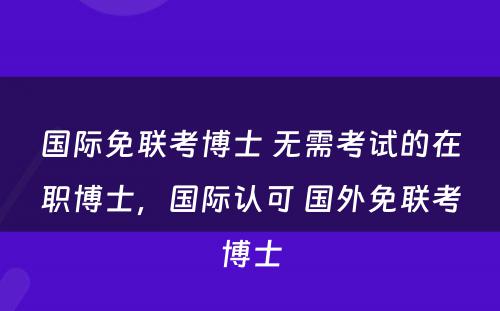 国际免联考博士 无需考试的在职博士，国际认可 国外免联考博士