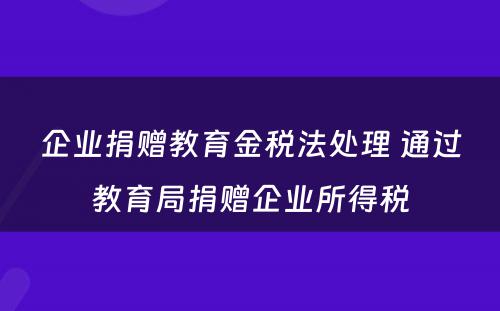 企业捐赠教育金税法处理 通过教育局捐赠企业所得税