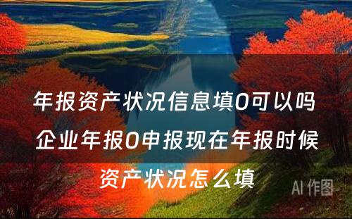 年报资产状况信息填0可以吗 企业年报0申报现在年报时候资产状况怎么填