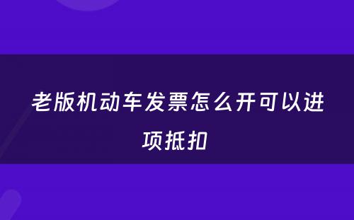 老版机动车发票怎么开可以进项抵扣 