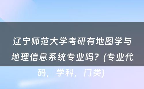 辽宁师范大学考研有地图学与地理信息系统专业吗？(专业代码，学科，门类) 