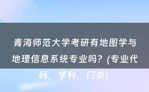 青海师范大学考研有地图学与地理信息系统专业吗？(专业代码，学科，门类) 