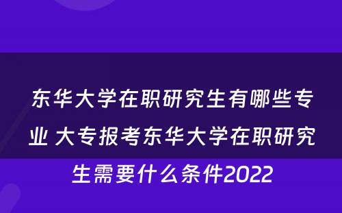 东华大学在职研究生有哪些专业 大专报考东华大学在职研究生需要什么条件2022
