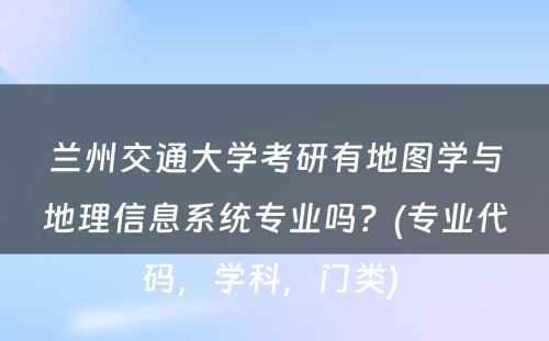 兰州交通大学考研有地图学与地理信息系统专业吗？(专业代码，学科，门类) 