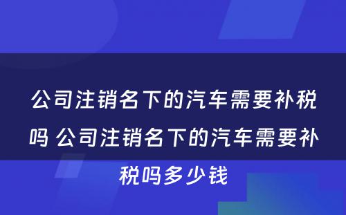 公司注销名下的汽车需要补税吗 公司注销名下的汽车需要补税吗多少钱