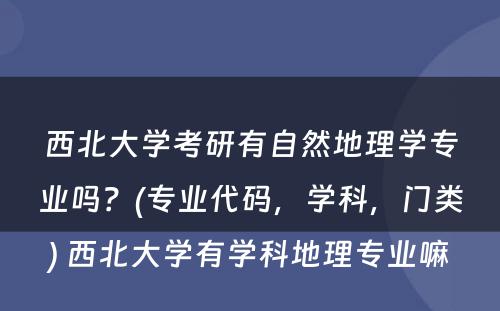 西北大学考研有自然地理学专业吗？(专业代码，学科，门类) 西北大学有学科地理专业嘛