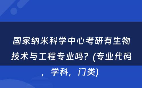 国家纳米科学中心考研有生物技术与工程专业吗？(专业代码，学科，门类) 