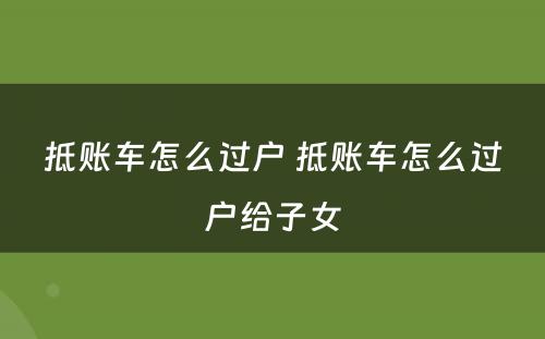 抵账车怎么过户 抵账车怎么过户给子女