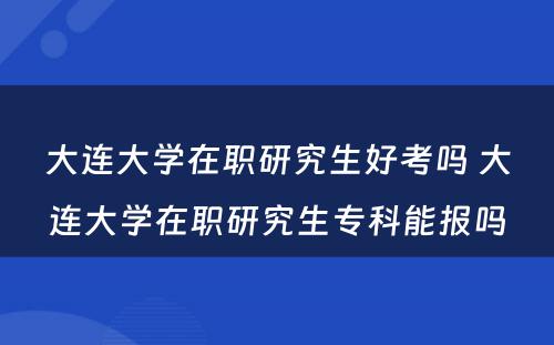 大连大学在职研究生好考吗 大连大学在职研究生专科能报吗