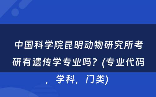 中国科学院昆明动物研究所考研有遗传学专业吗？(专业代码，学科，门类) 