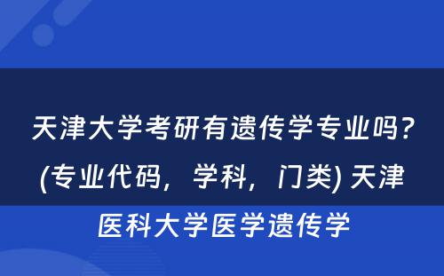 天津大学考研有遗传学专业吗？(专业代码，学科，门类) 天津医科大学医学遗传学