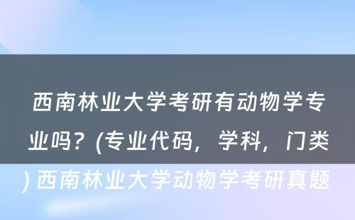 西南林业大学考研有动物学专业吗？(专业代码，学科，门类) 西南林业大学动物学考研真题