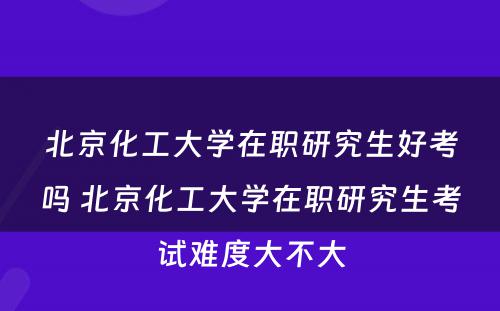 北京化工大学在职研究生好考吗 北京化工大学在职研究生考试难度大不大