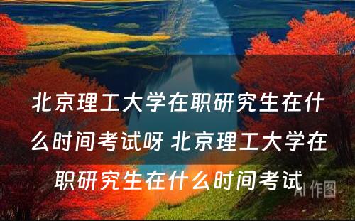 北京理工大学在职研究生在什么时间考试呀 北京理工大学在职研究生在什么时间考试