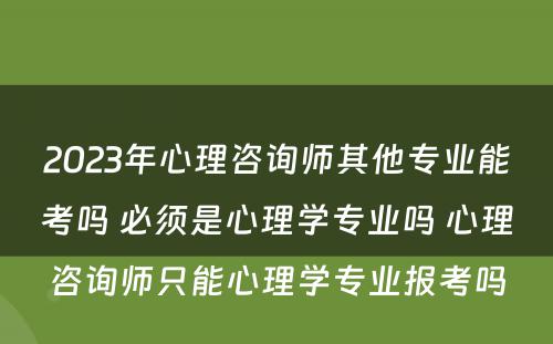 2023年心理咨询师其他专业能考吗 必须是心理学专业吗 心理咨询师只能心理学专业报考吗