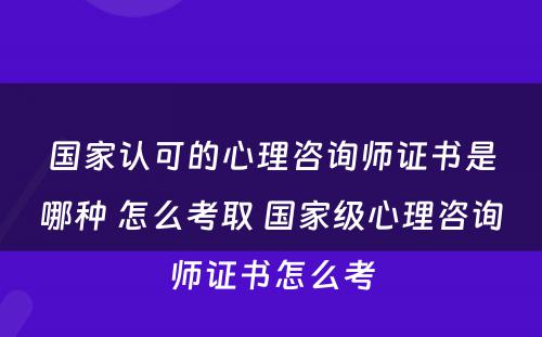 国家认可的心理咨询师证书是哪种 怎么考取 国家级心理咨询师证书怎么考