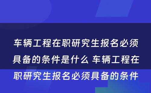 车辆工程在职研究生报名必须具备的条件是什么 车辆工程在职研究生报名必须具备的条件