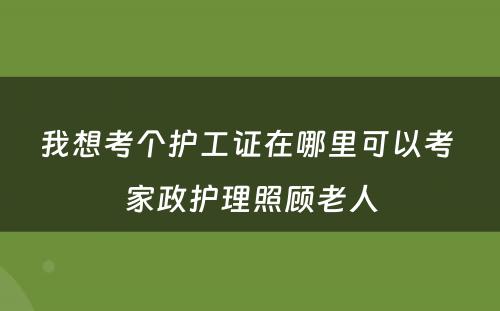 我想考个护工证在哪里可以考 家政护理照顾老人