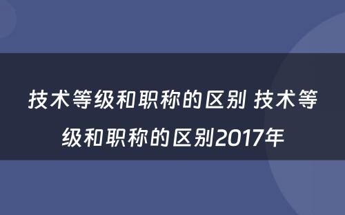 技术等级和职称的区别 技术等级和职称的区别2017年