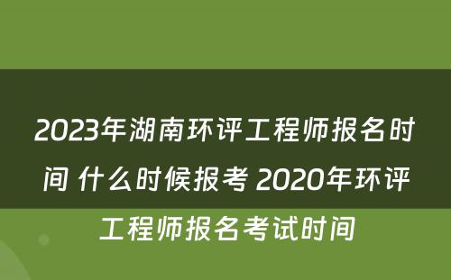 2023年湖南环评工程师报名时间 什么时候报考 2020年环评工程师报名考试时间