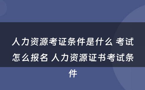 人力资源考证条件是什么 考试怎么报名 人力资源证书考试条件