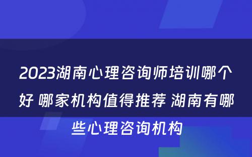 2023湖南心理咨询师培训哪个好 哪家机构值得推荐 湖南有哪些心理咨询机构